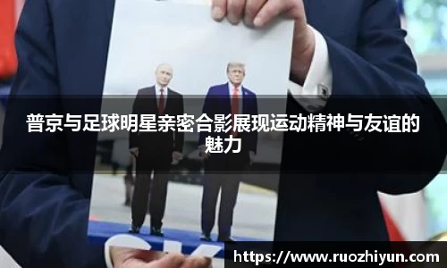 普京与足球明星亲密合影展现运动精神与友谊的魅力